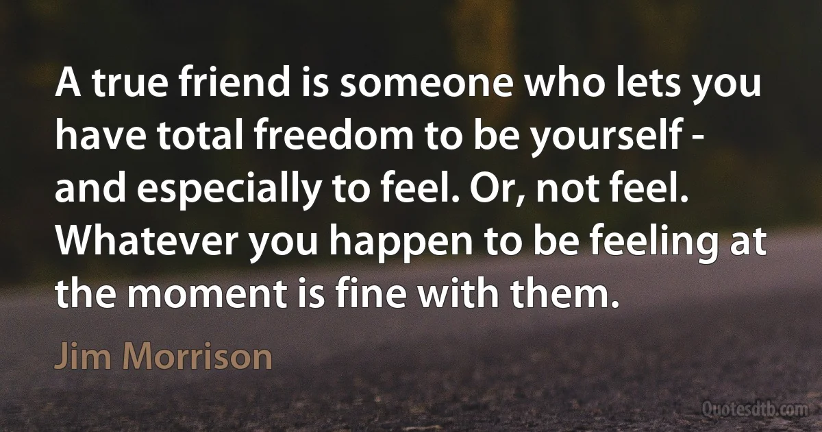 A true friend is someone who lets you have total freedom to be yourself - and especially to feel. Or, not feel. Whatever you happen to be feeling at the moment is fine with them. (Jim Morrison)