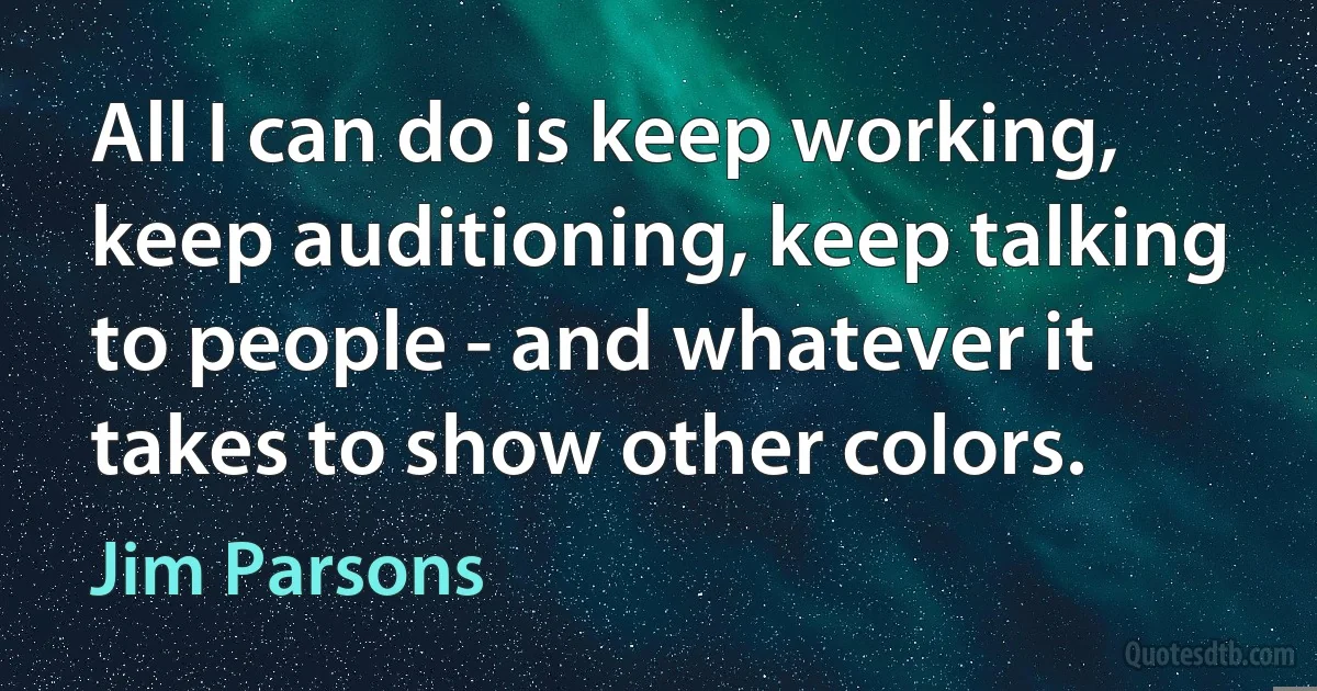 All I can do is keep working, keep auditioning, keep talking to people - and whatever it takes to show other colors. (Jim Parsons)