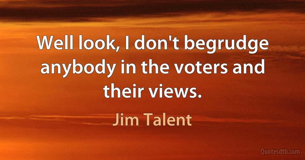 Well look, I don't begrudge anybody in the voters and their views. (Jim Talent)