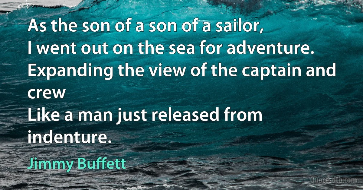 As the son of a son of a sailor,
I went out on the sea for adventure.
Expanding the view of the captain and crew
Like a man just released from indenture. (Jimmy Buffett)