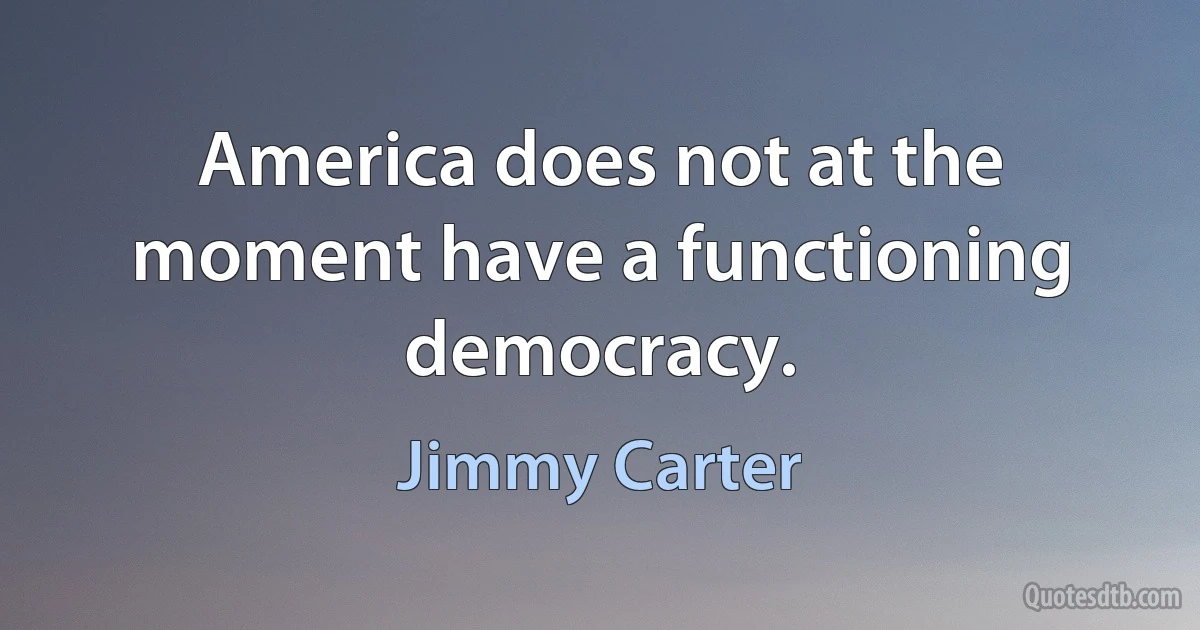 America does not at the moment have a functioning democracy. (Jimmy Carter)