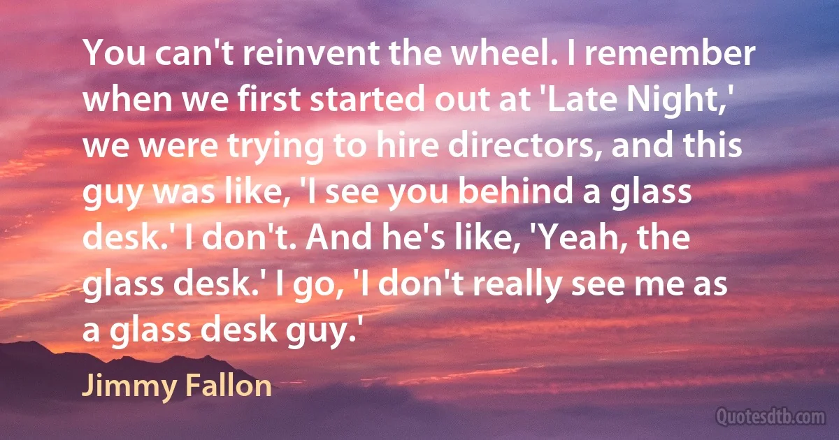 You can't reinvent the wheel. I remember when we first started out at 'Late Night,' we were trying to hire directors, and this guy was like, 'I see you behind a glass desk.' I don't. And he's like, 'Yeah, the glass desk.' I go, 'I don't really see me as a glass desk guy.' (Jimmy Fallon)