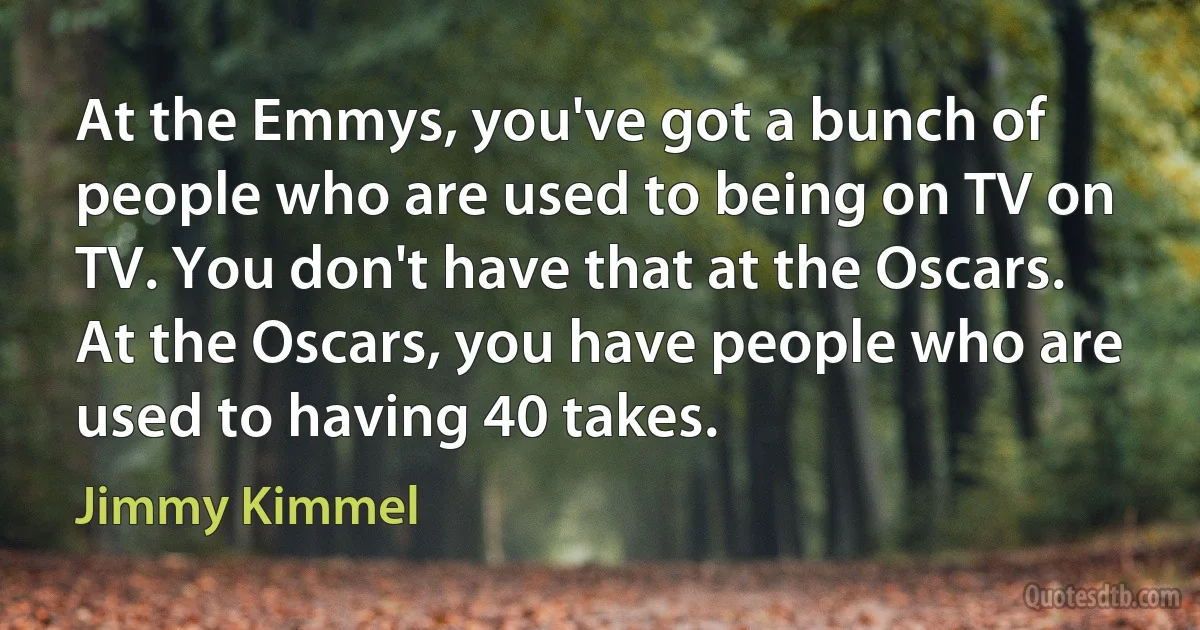 At the Emmys, you've got a bunch of people who are used to being on TV on TV. You don't have that at the Oscars. At the Oscars, you have people who are used to having 40 takes. (Jimmy Kimmel)