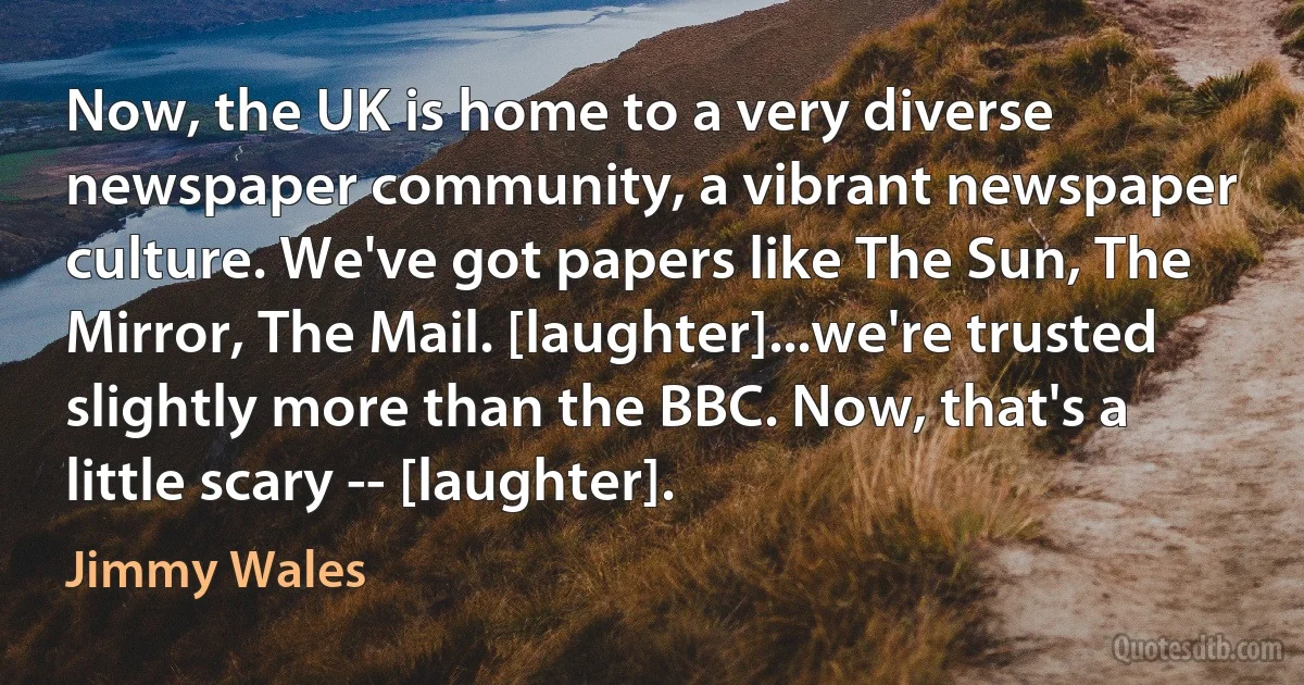 Now, the UK is home to a very diverse newspaper community, a vibrant newspaper culture. We've got papers like The Sun, The Mirror, The Mail. [laughter]...we're trusted slightly more than the BBC. Now, that's a little scary -- [laughter]. (Jimmy Wales)