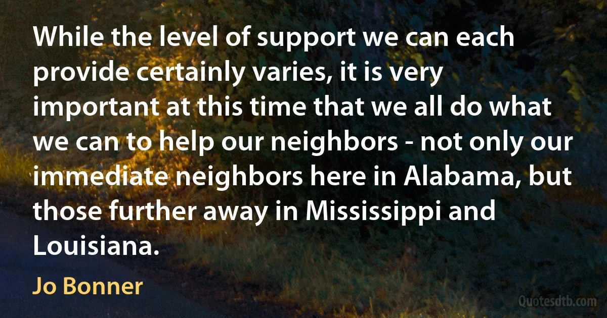 While the level of support we can each provide certainly varies, it is very important at this time that we all do what we can to help our neighbors - not only our immediate neighbors here in Alabama, but those further away in Mississippi and Louisiana. (Jo Bonner)