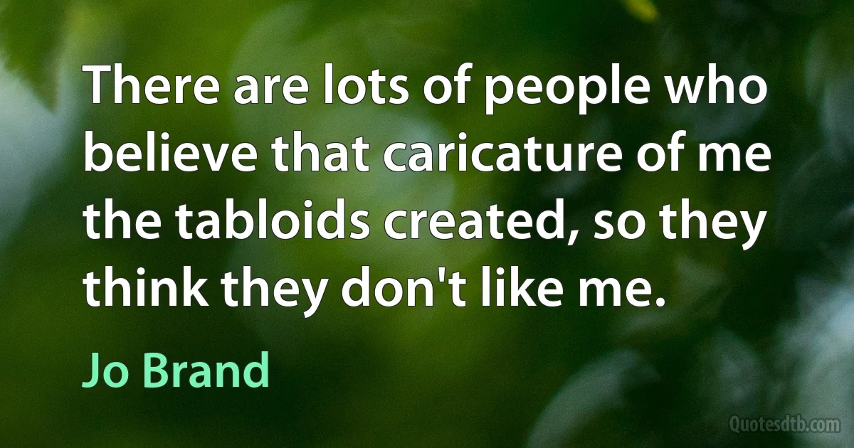 There are lots of people who believe that caricature of me the tabloids created, so they think they don't like me. (Jo Brand)