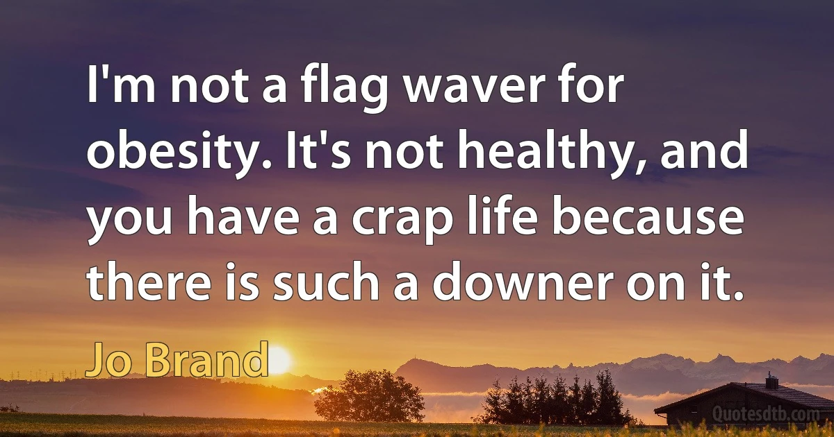 I'm not a flag waver for obesity. It's not healthy, and you have a crap life because there is such a downer on it. (Jo Brand)