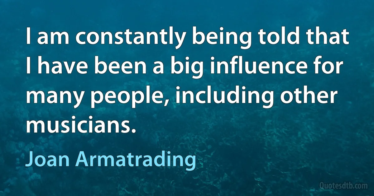 I am constantly being told that I have been a big influence for many people, including other musicians. (Joan Armatrading)