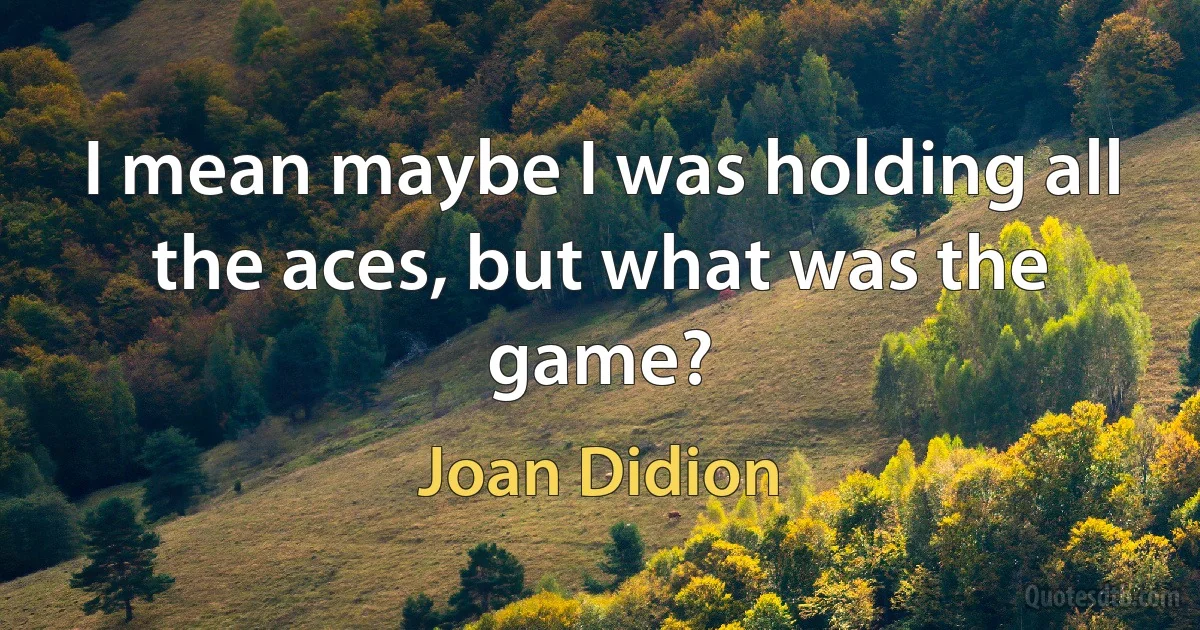 I mean maybe I was holding all the aces, but what was the game? (Joan Didion)