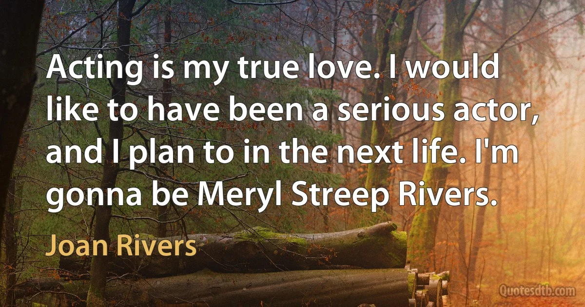 Acting is my true love. I would like to have been a serious actor, and I plan to in the next life. I'm gonna be Meryl Streep Rivers. (Joan Rivers)