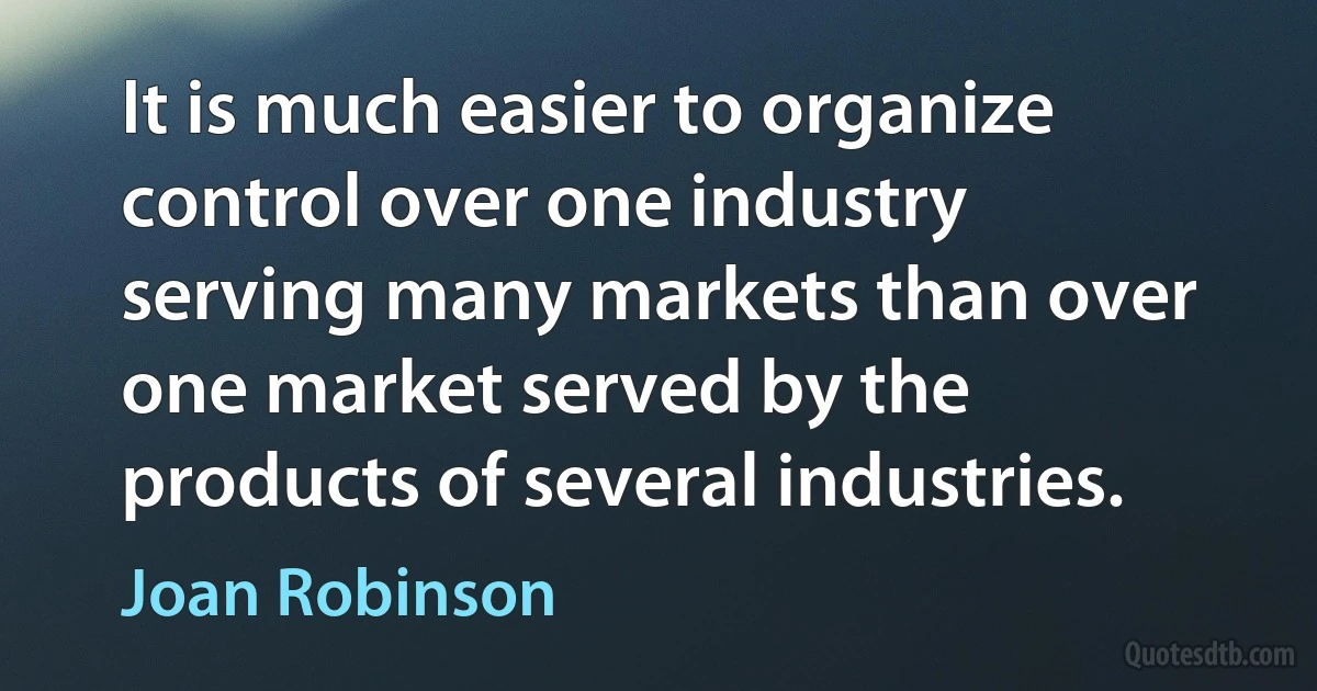 It is much easier to organize control over one industry serving many markets than over one market served by the products of several industries. (Joan Robinson)