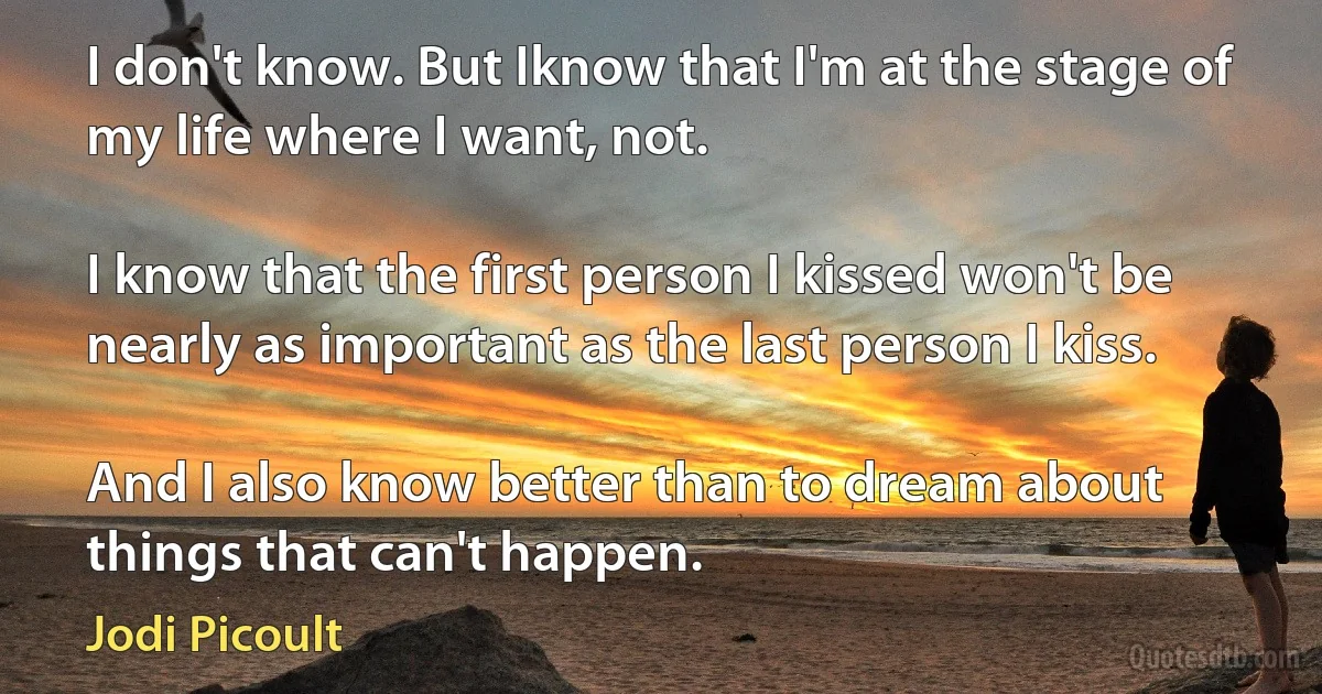 I don't know. But Iknow that I'm at the stage of my life where I want, not.

I know that the first person I kissed won't be nearly as important as the last person I kiss.

And I also know better than to dream about things that can't happen. (Jodi Picoult)