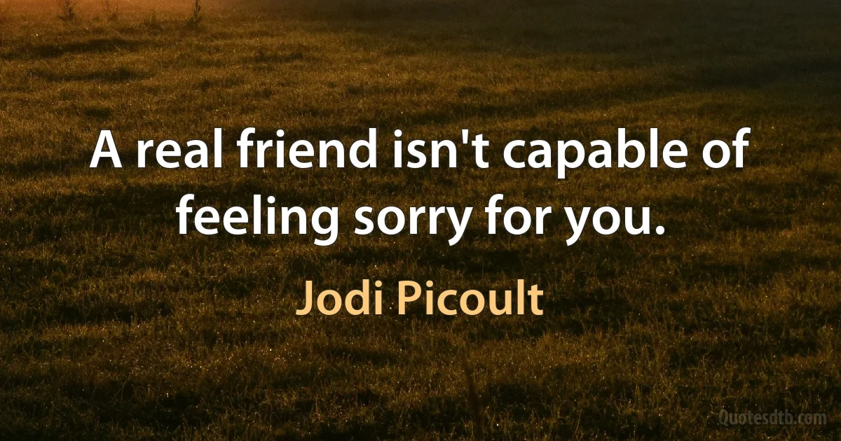 A real friend isn't capable of feeling sorry for you. (Jodi Picoult)