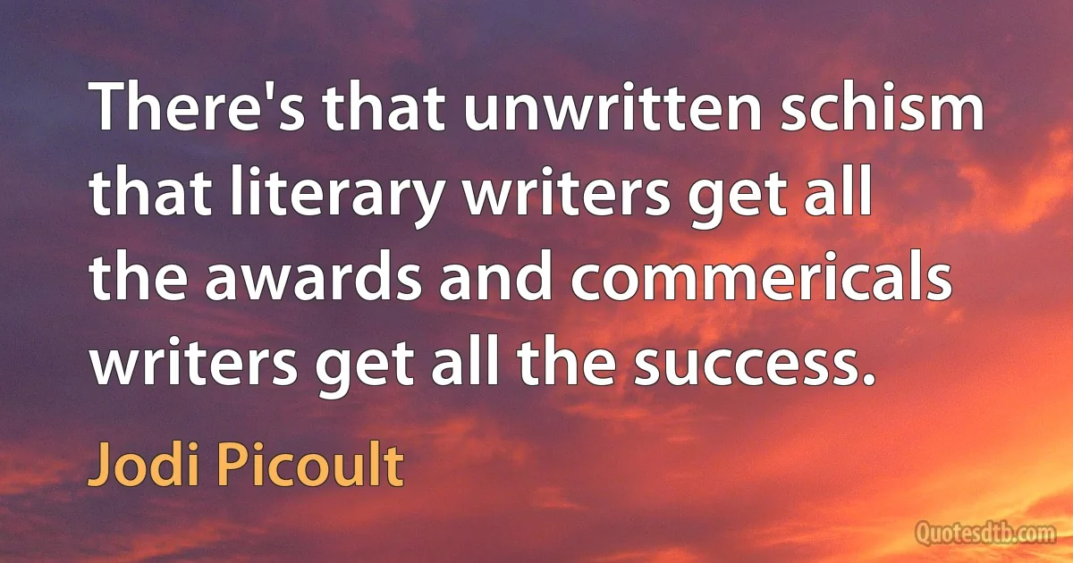 There's that unwritten schism that literary writers get all the awards and commericals writers get all the success. (Jodi Picoult)