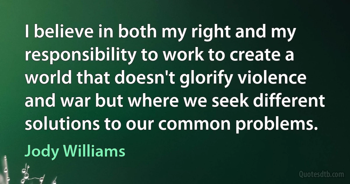 I believe in both my right and my responsibility to work to create a world that doesn't glorify violence and war but where we seek different solutions to our common problems. (Jody Williams)