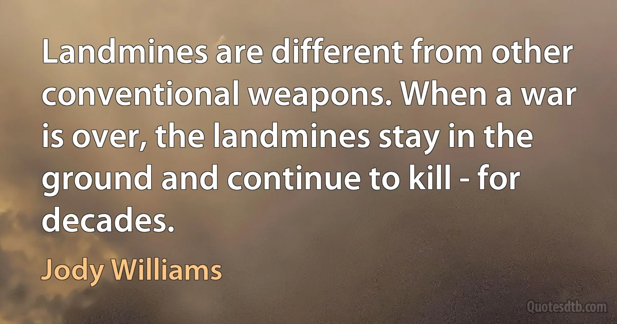 Landmines are different from other conventional weapons. When a war is over, the landmines stay in the ground and continue to kill - for decades. (Jody Williams)