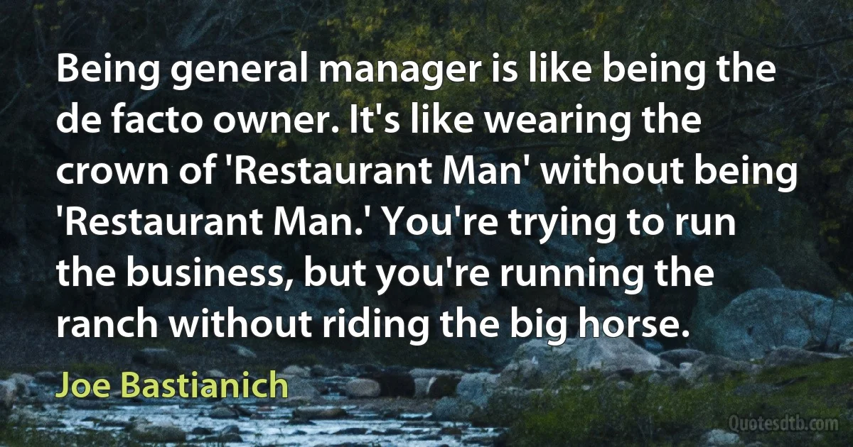 Being general manager is like being the de facto owner. It's like wearing the crown of 'Restaurant Man' without being 'Restaurant Man.' You're trying to run the business, but you're running the ranch without riding the big horse. (Joe Bastianich)