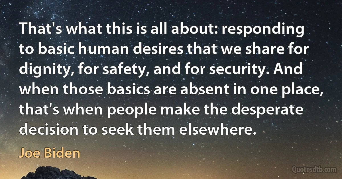 That's what this is all about: responding to basic human desires that we share for dignity, for safety, and for security. And when those basics are absent in one place, that's when people make the desperate decision to seek them elsewhere. (Joe Biden)