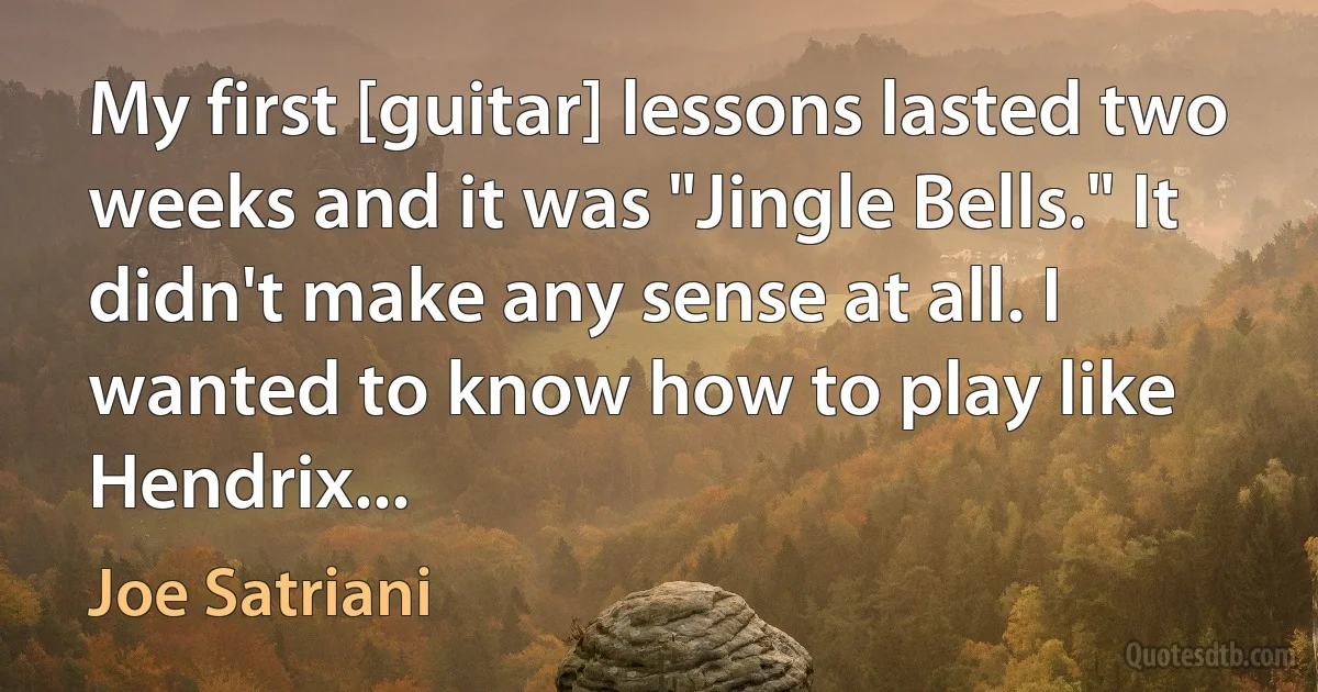 My first [guitar] lessons lasted two weeks and it was "Jingle Bells." It didn't make any sense at all. I wanted to know how to play like Hendrix... (Joe Satriani)