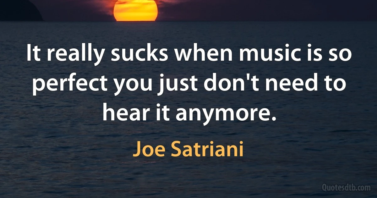 It really sucks when music is so perfect you just don't need to hear it anymore. (Joe Satriani)