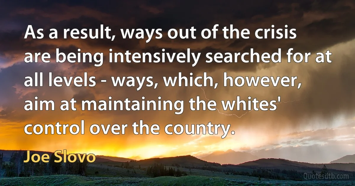 As a result, ways out of the crisis are being intensively searched for at all levels - ways, which, however, aim at maintaining the whites' control over the country. (Joe Slovo)