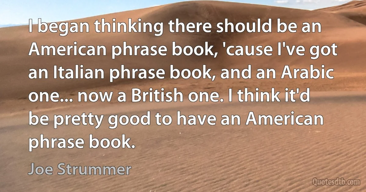 I began thinking there should be an American phrase book, 'cause I've got an Italian phrase book, and an Arabic one... now a British one. I think it'd be pretty good to have an American phrase book. (Joe Strummer)