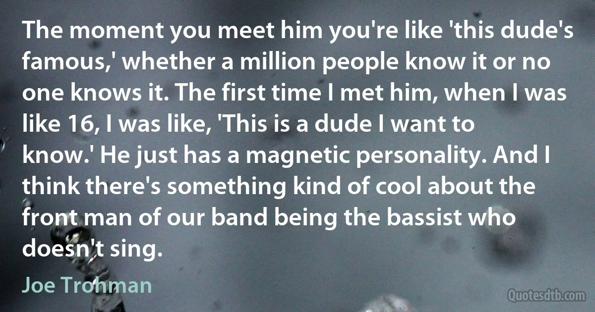 The moment you meet him you're like 'this dude's famous,' whether a million people know it or no one knows it. The first time I met him, when I was like 16, I was like, 'This is a dude I want to know.' He just has a magnetic personality. And I think there's something kind of cool about the front man of our band being the bassist who doesn't sing. (Joe Trohman)