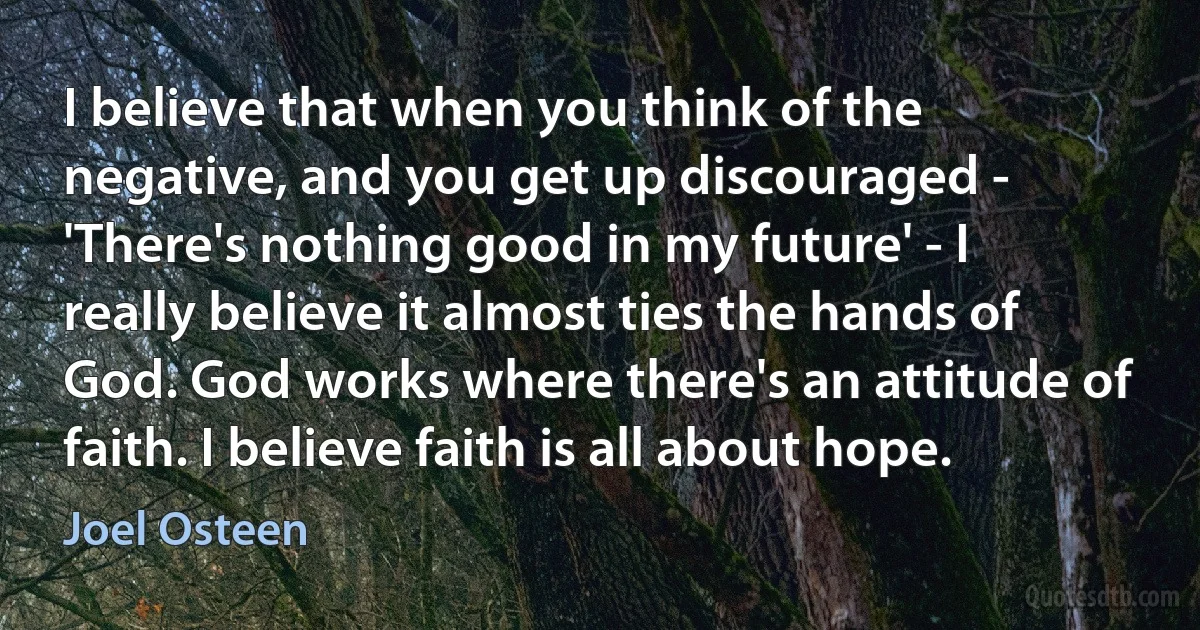 I believe that when you think of the negative, and you get up discouraged - 'There's nothing good in my future' - I really believe it almost ties the hands of God. God works where there's an attitude of faith. I believe faith is all about hope. (Joel Osteen)