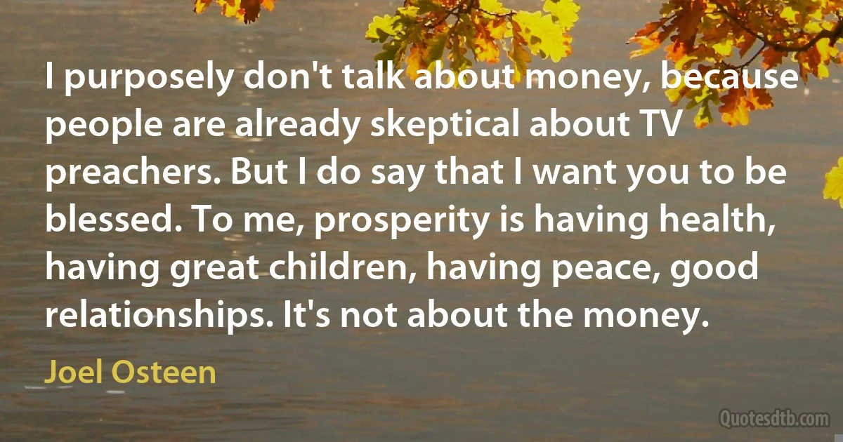 I purposely don't talk about money, because people are already skeptical about TV preachers. But I do say that I want you to be blessed. To me, prosperity is having health, having great children, having peace, good relationships. It's not about the money. (Joel Osteen)