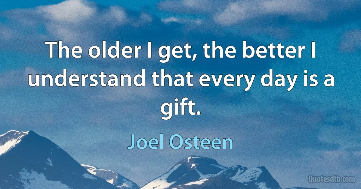 The older I get, the better I understand that every day is a gift. (Joel Osteen)