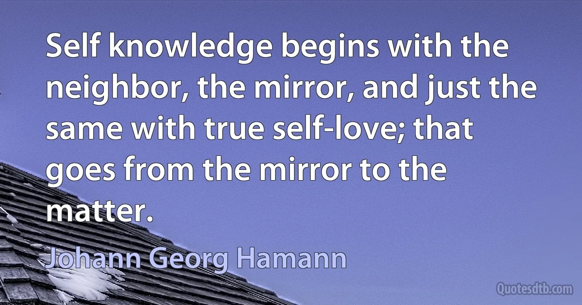 Self knowledge begins with the neighbor, the mirror, and just the same with true self-love; that goes from the mirror to the matter. (Johann Georg Hamann)