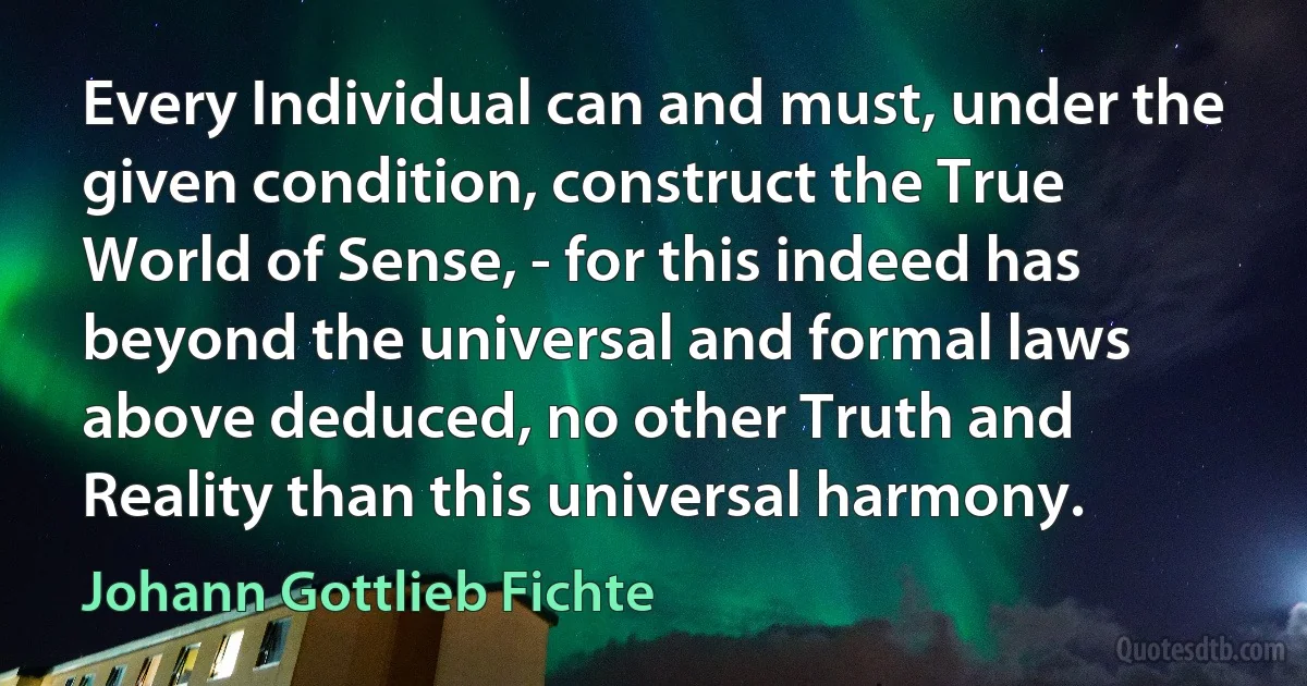 Every Individual can and must, under the given condition, construct the True World of Sense, - for this indeed has beyond the universal and formal laws above deduced, no other Truth and Reality than this universal harmony. (Johann Gottlieb Fichte)