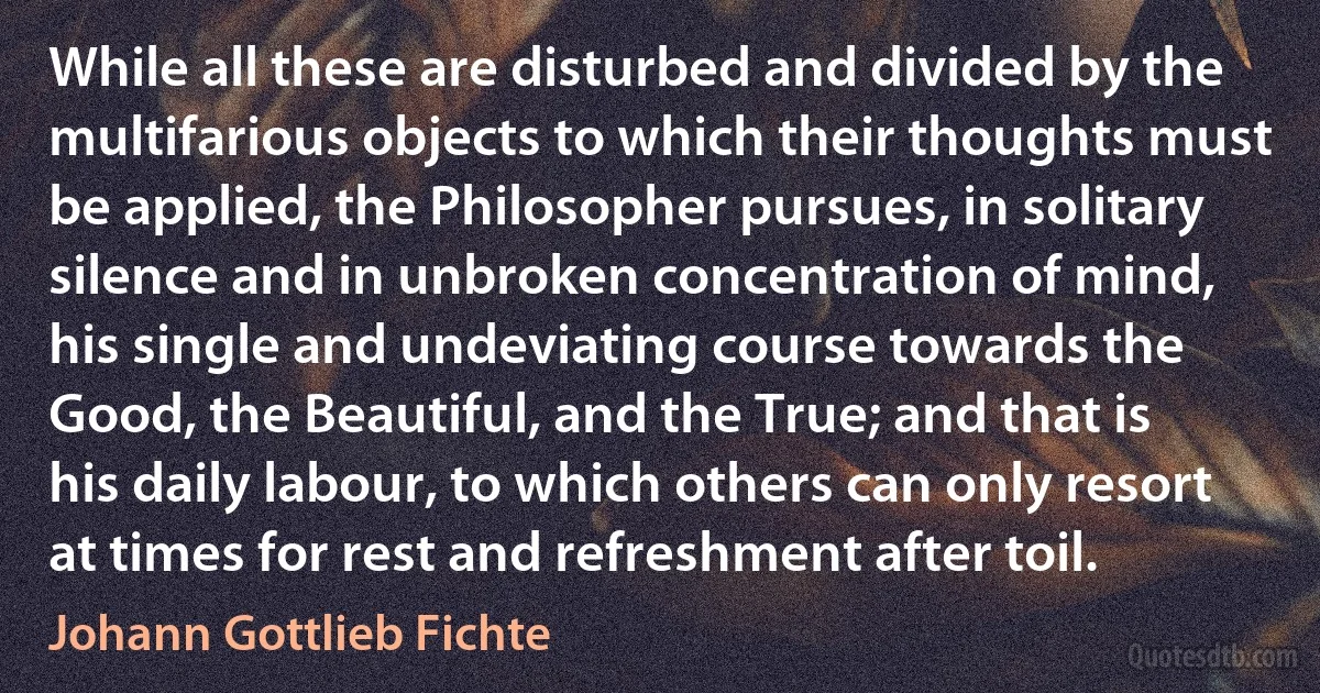 While all these are disturbed and divided by the multifarious objects to which their thoughts must be applied, the Philosopher pursues, in solitary silence and in unbroken concentration of mind, his single and undeviating course towards the Good, the Beautiful, and the True; and that is his daily labour, to which others can only resort at times for rest and refreshment after toil. (Johann Gottlieb Fichte)