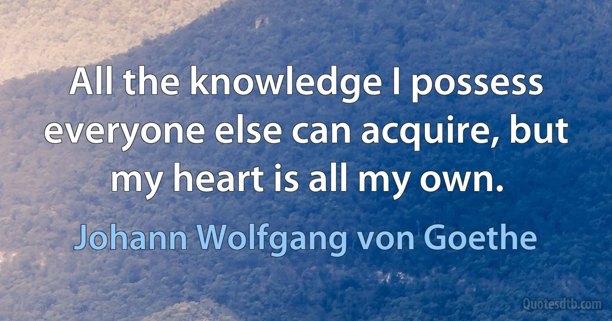 All the knowledge I possess everyone else can acquire, but my heart is all my own. (Johann Wolfgang von Goethe)