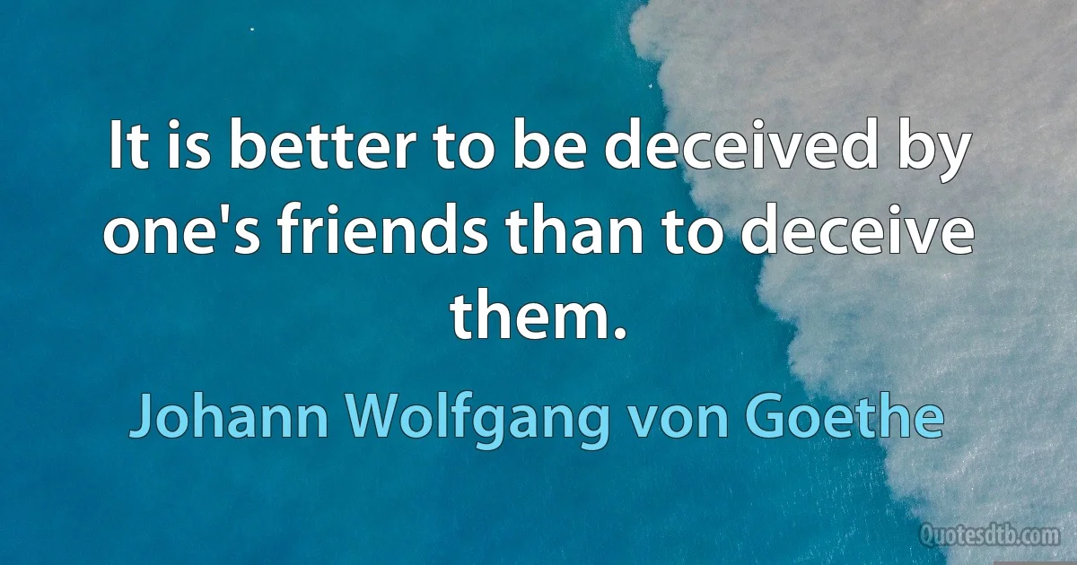 It is better to be deceived by one's friends than to deceive them. (Johann Wolfgang von Goethe)