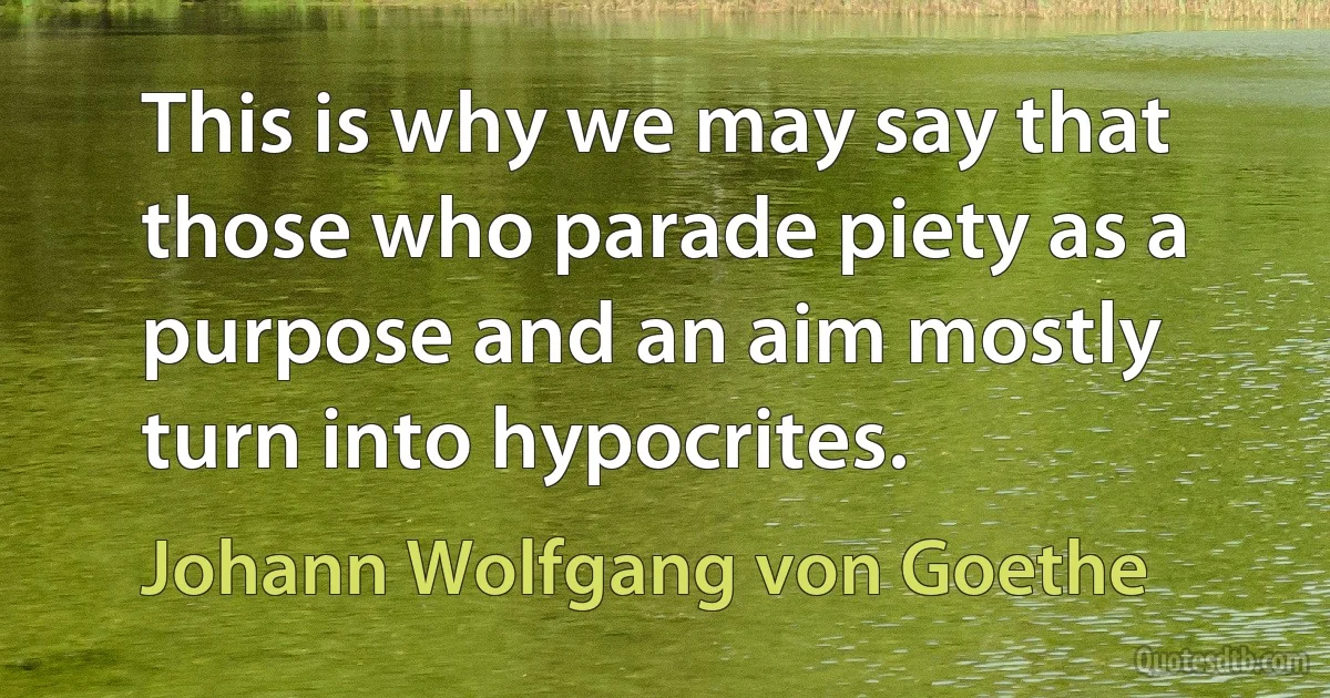 This is why we may say that those who parade piety as a purpose and an aim mostly turn into hypocrites. (Johann Wolfgang von Goethe)