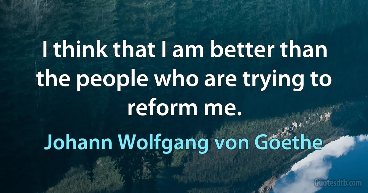 I think that I am better than the people who are trying to reform me. (Johann Wolfgang von Goethe)