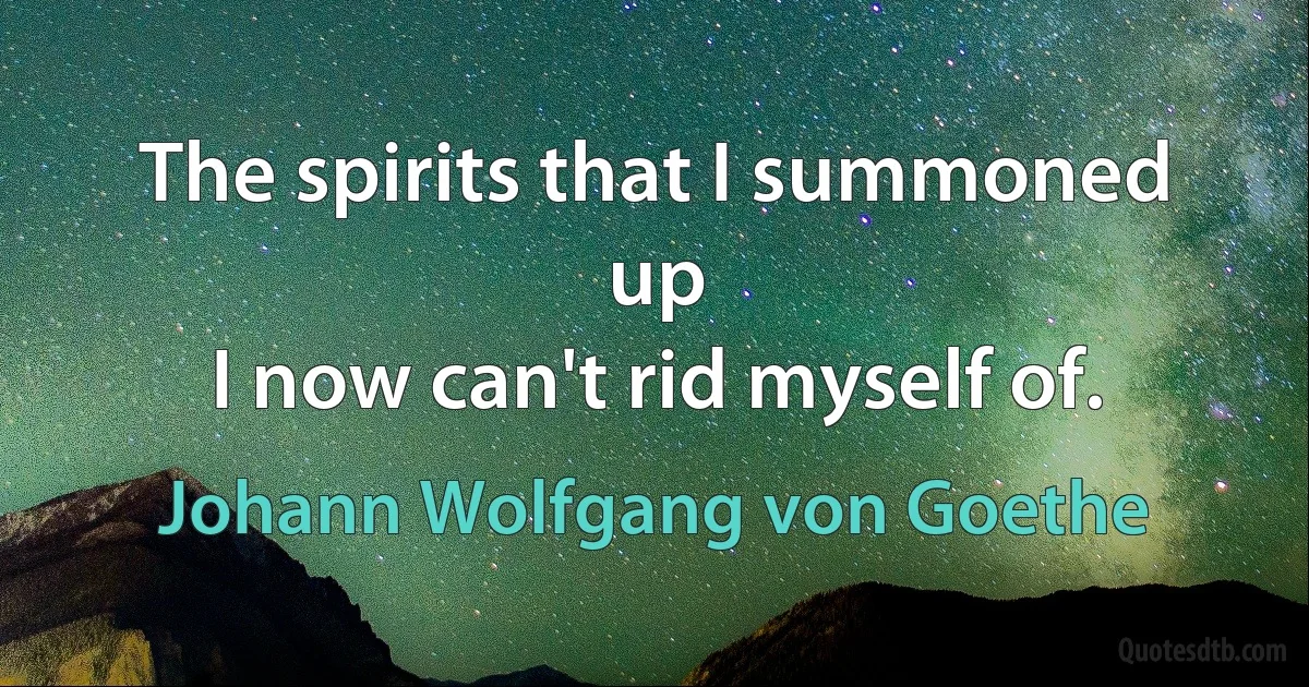 The spirits that I summoned up
I now can't rid myself of. (Johann Wolfgang von Goethe)