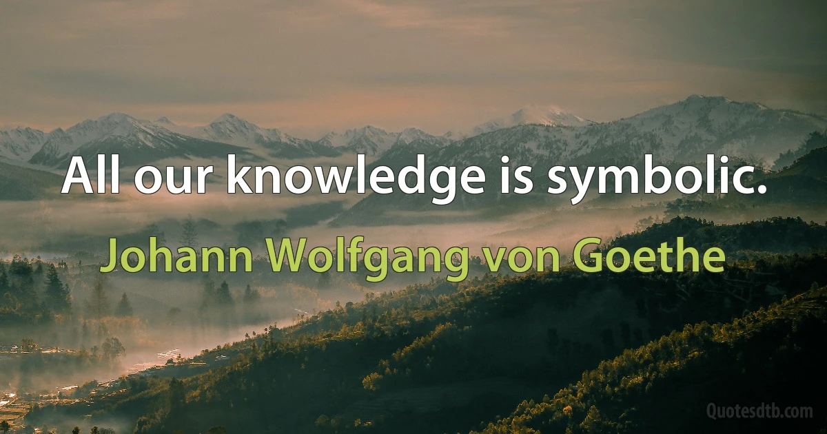 All our knowledge is symbolic. (Johann Wolfgang von Goethe)