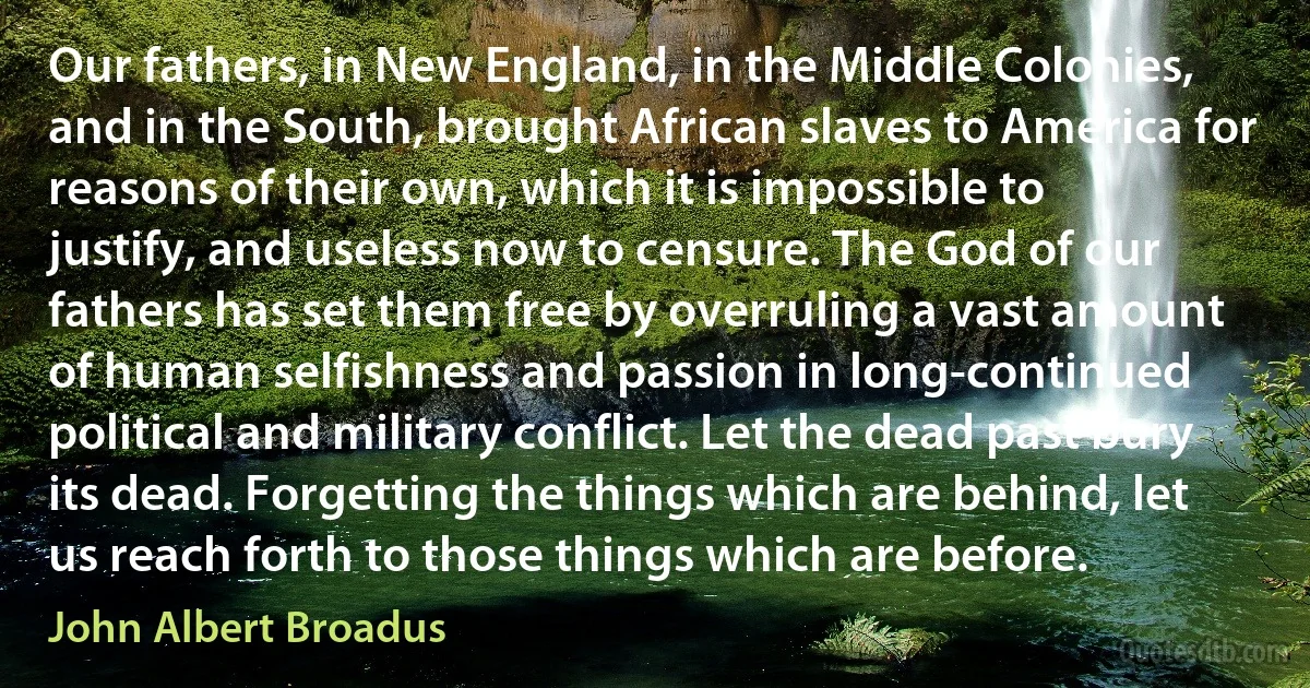 Our fathers, in New England, in the Middle Colonies, and in the South, brought African slaves to America for reasons of their own, which it is impossible to justify, and useless now to censure. The God of our fathers has set them free by overruling a vast amount of human selfishness and passion in long-continued political and military conflict. Let the dead past bury its dead. Forgetting the things which are behind, let us reach forth to those things which are before. (John Albert Broadus)