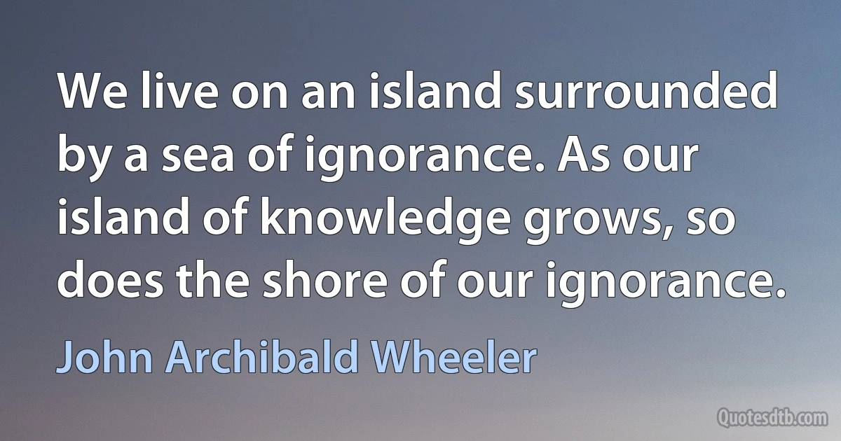 We live on an island surrounded by a sea of ignorance. As our island of knowledge grows, so does the shore of our ignorance. (John Archibald Wheeler)