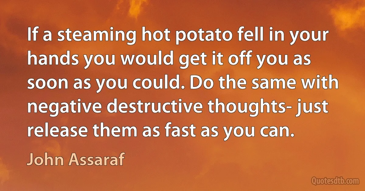 If a steaming hot potato fell in your hands you would get it off you as soon as you could. Do the same with negative destructive thoughts- just release them as fast as you can. (John Assaraf)