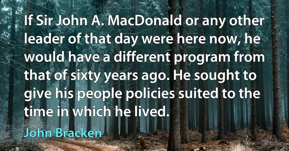 If Sir John A. MacDonald or any other leader of that day were here now, he would have a different program from that of sixty years ago. He sought to give his people policies suited to the time in which he lived. (John Bracken)