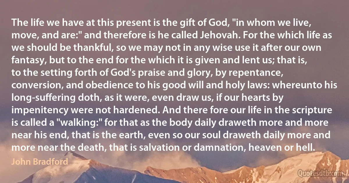 The life we have at this present is the gift of God, "in whom we live, move, and are:" and therefore is he called Jehovah. For the which life as we should be thankful, so we may not in any wise use it after our own fantasy, but to the end for the which it is given and lent us; that is, to the setting forth of God's praise and glory, by repentance, conversion, and obedience to his good will and holy laws: whereunto his long-suffering doth, as it were, even draw us, if our hearts by impenitency were not hardened. And there fore our life in the scripture is called a "walking:" for that as the body daily draweth more and more near his end, that is the earth, even so our soul draweth daily more and more near the death, that is salvation or damnation, heaven or hell. (John Bradford)