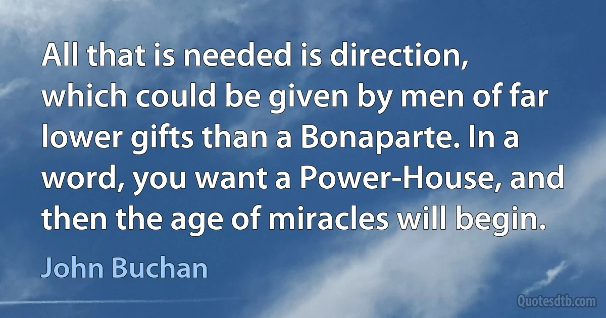 All that is needed is direction, which could be given by men of far lower gifts than a Bonaparte. In a word, you want a Power-House, and then the age of miracles will begin. (John Buchan)