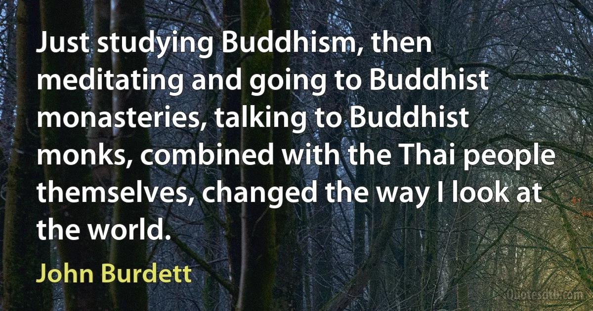 Just studying Buddhism, then meditating and going to Buddhist monasteries, talking to Buddhist monks, combined with the Thai people themselves, changed the way I look at the world. (John Burdett)