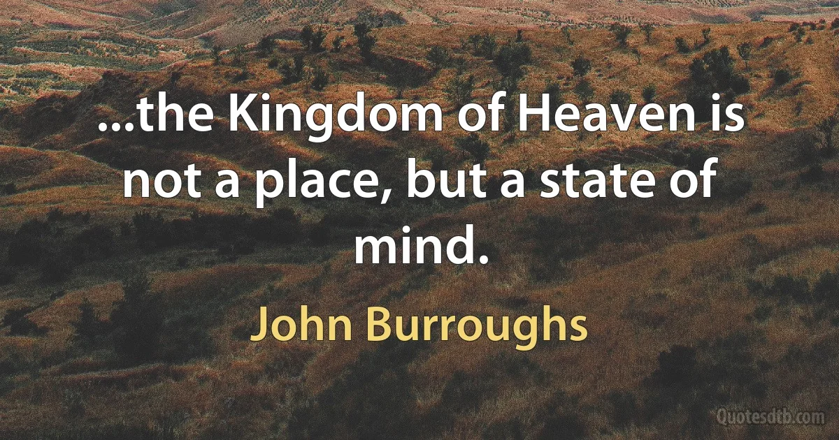 ...the Kingdom of Heaven is not a place, but a state of mind. (John Burroughs)