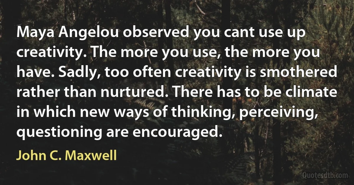 Maya Angelou observed you cant use up creativity. The more you use, the more you have. Sadly, too often creativity is smothered rather than nurtured. There has to be climate in which new ways of thinking, perceiving, questioning are encouraged. (John C. Maxwell)