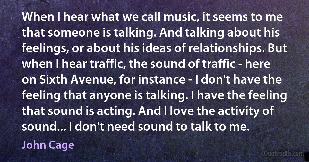 When I hear what we call music, it seems to me that someone is talking. And talking about his feelings, or about his ideas of relationships. But when I hear traffic, the sound of traffic - here on Sixth Avenue, for instance - I don't have the feeling that anyone is talking. I have the feeling that sound is acting. And I love the activity of sound... I don't need sound to talk to me. (John Cage)