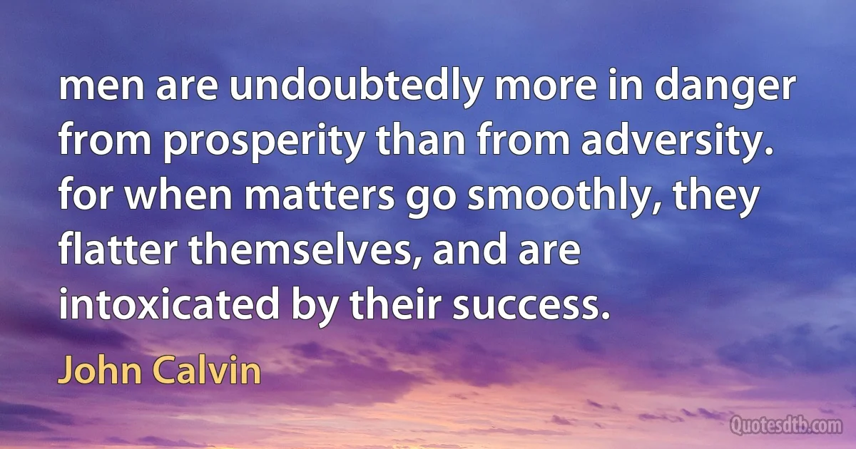 men are undoubtedly more in danger from prosperity than from adversity. for when matters go smoothly, they flatter themselves, and are intoxicated by their success. (John Calvin)